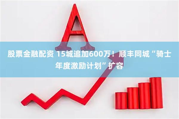 股票金融配资 15城追加600万！顺丰同城“骑士年度激励计划”扩容
