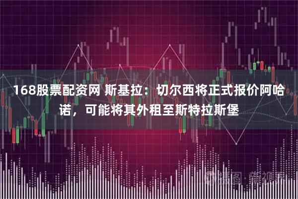 168股票配资网 斯基拉：切尔西将正式报价阿哈诺，可能将其外租至斯特拉斯堡