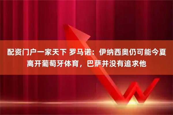 配资门户一家天下 罗马诺：伊纳西奥仍可能今夏离开葡萄牙体育，巴萨并没有追求他